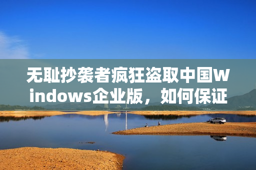 无耻抄袭者疯狂盗取中国Windows企业版，如何保证您的设备安全？