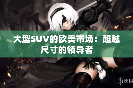 大型SUV的欧美市场：超越尺寸的领导者