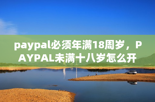 paypal必须年满18周岁，PAYPAL未满十八岁怎么开，TOUGHTESTED硬汉系列472