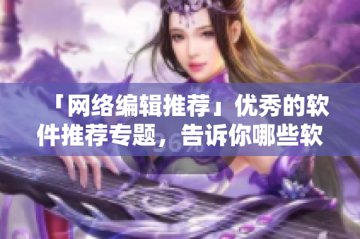 「网络编辑推荐」优秀的软件推荐专题，告诉你哪些软件更好！