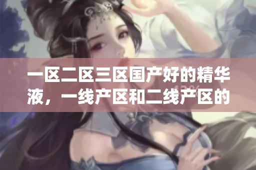一区二区三区国产好的精华液，一线产区和二线产区的差距原因，永久ye8.8725----cRv4pl9BXuBd