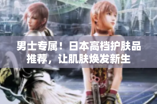 男士专属！日本高档护肤品推荐，让肌肤焕发新生