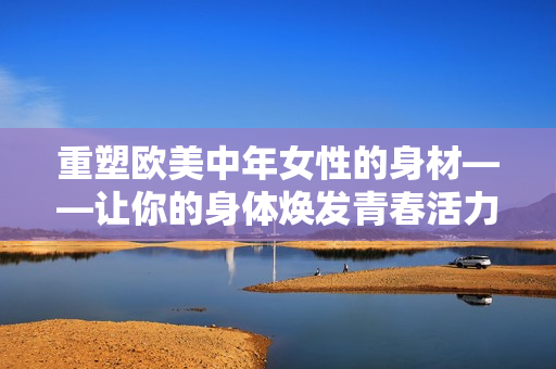 重塑欧美中年女性的身材——让你的身体焕发青春活力！