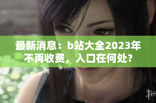 最新消息：b站大全2023年不再收费，入口在何处？