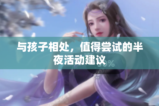 与孩子相处，值得尝试的半夜活动建议
