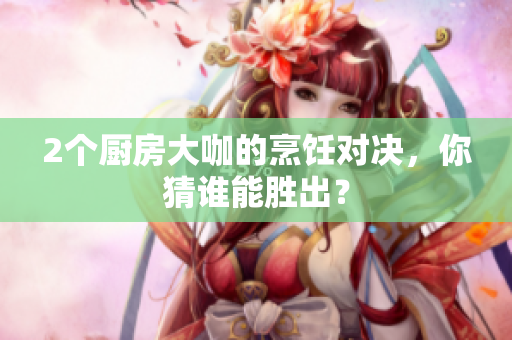 2个厨房大咖的烹饪对决，你猜谁能胜出？