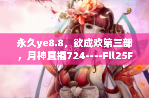 永久ye8.8，欲成欢第三部，月神直播724----Fll25Fclh3Ba