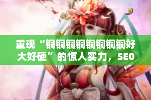 重现“铜铜铜铜铜铜铜铜好大好硬”的惊人实力，SE0编辑保姆教程