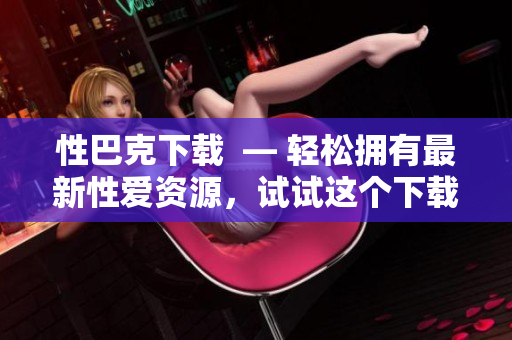 性巴克下载  — 轻松拥有最新性爱资源，试试这个下载方式