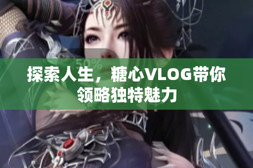 探索人生，糖心VLOG带你领略独特魅力