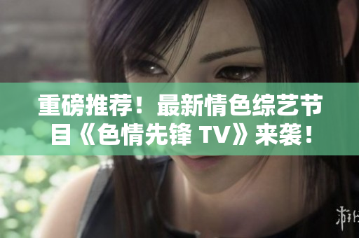 重磅推荐！最新情色综艺节目《色情先锋 TV》来袭！