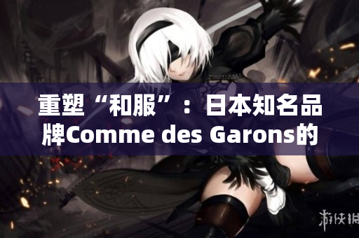 重塑“和服”：日本知名品牌Comme des Garons的时尚探索
