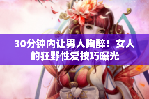 30分钟内让男人陶醉！女人的狂野性爱技巧曝光
