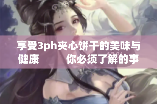 享受3ph夹心饼干的美味与健康 ── 你必须了解的事实