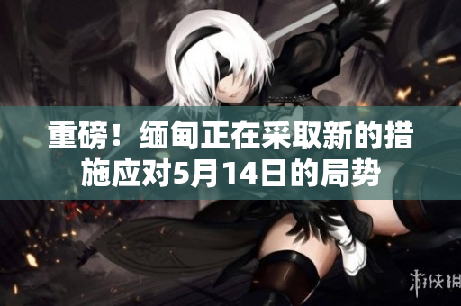 重磅！缅甸正在采取新的措施应对5月14日的局势