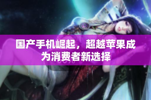 国产手机崛起，超越苹果成为消费者新选择