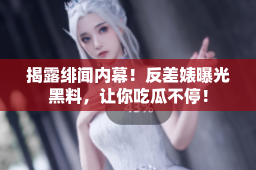 揭露绯闻内幕！反差婊曝光黑料，让你吃瓜不停！