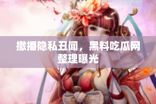 撒播隐私丑闻，黑料吃瓜网整理曝光