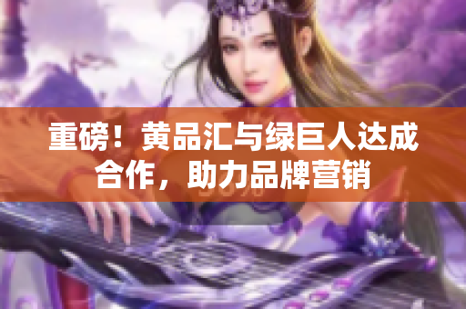 重磅！黄品汇与绿巨人达成合作，助力品牌营销