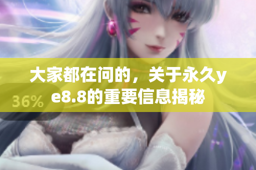 大家都在问的，关于永久ye8.8的重要信息揭秘