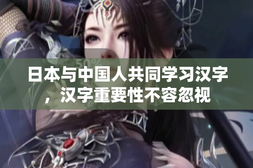 日本与中国人共同学习汉字，汉字重要性不容忽视