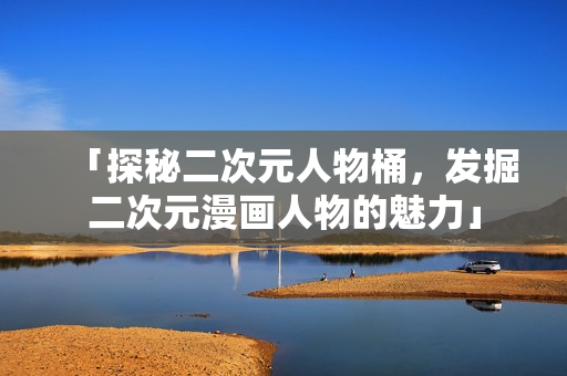 「探秘二次元人物桶，发掘二次元漫画人物的魅力」
