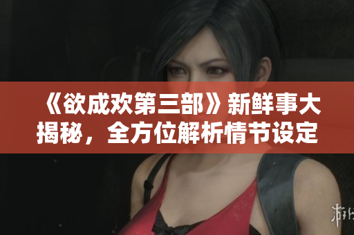 《欲成欢第三部》新鲜事大揭秘，全方位解析情节设定！