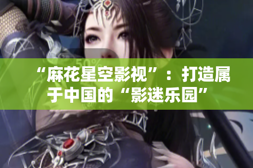 “麻花星空影视”：打造属于中国的“影迷乐园”