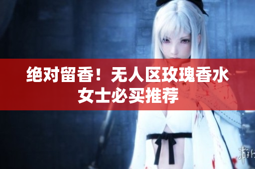 绝对留香！无人区玫瑰香水女士必买推荐