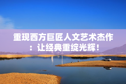 重现西方巨匠人文艺术杰作：让经典重绽光辉！