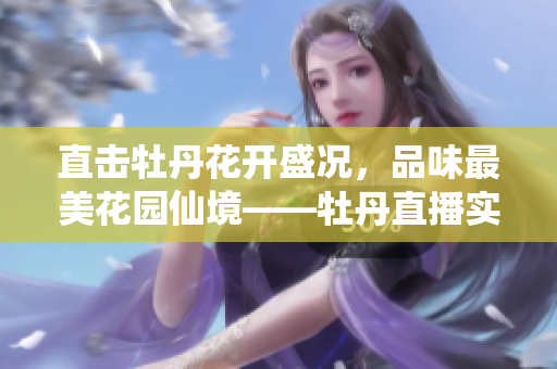 直击牡丹花开盛况，品味最美花园仙境——牡丹直播实况