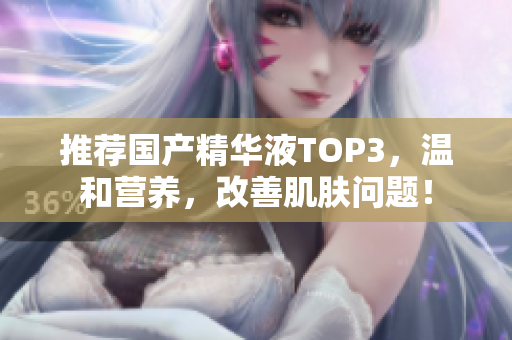 推荐国产精华液TOP3，温和营养，改善肌肤问题！
