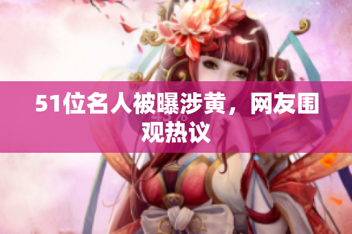 51位名人被曝涉黄，网友围观热议