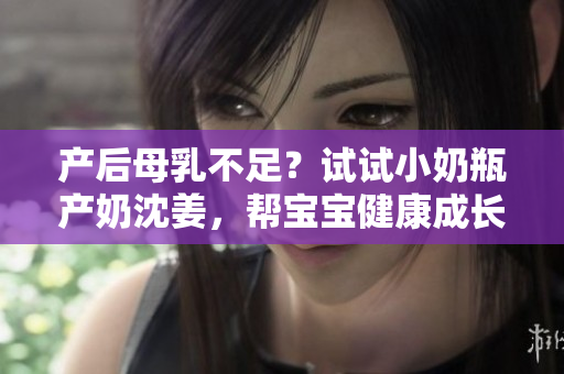 产后母乳不足？试试小奶瓶产奶沈姜，帮宝宝健康成长！