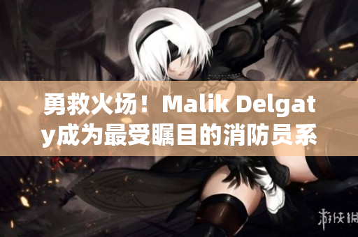 勇救火场！Malik Delgaty成为最受瞩目的消防员系列之一