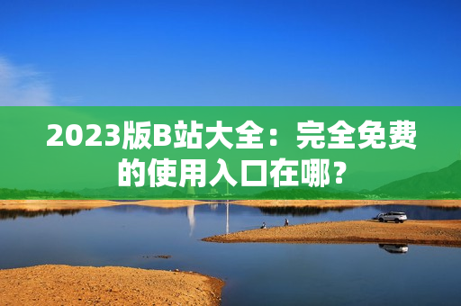 2023版B站大全：完全免费的使用入口在哪？