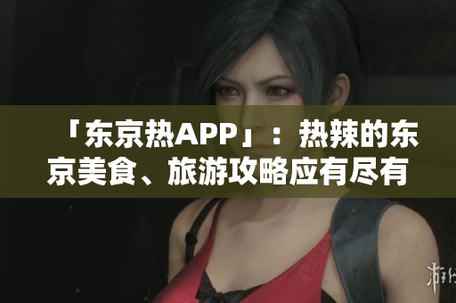 「东京热APP」：热辣的东京美食、旅游攻略应有尽有