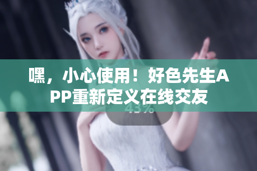 嘿，小心使用！好色先生APP重新定义在线交友