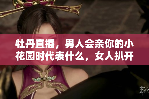 牡丹直播，男人会亲你的小花园时代表什么，女人扒开腿让男人狂桶30分钟764