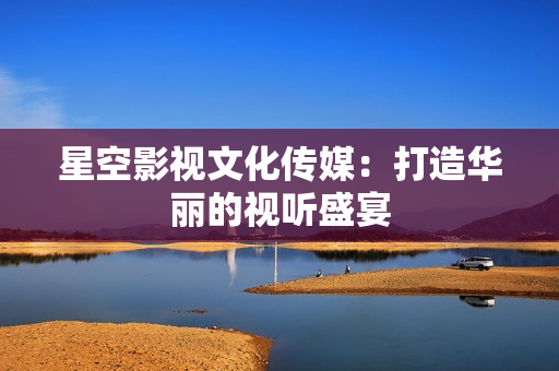 星空影视文化传媒：打造华丽的视听盛宴