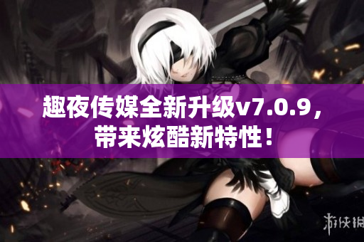 趣夜传媒全新升级v7.0.9，带来炫酷新特性！