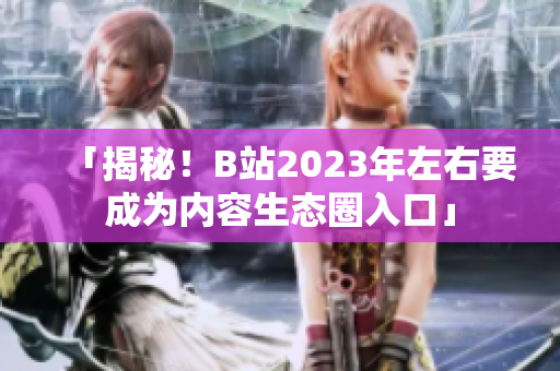「揭秘！B站2023年左右要成为内容生态圈入口」