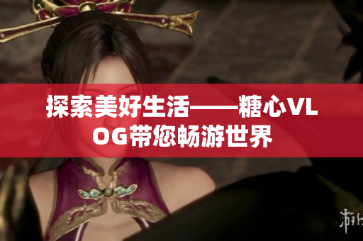 探索美好生活——糖心VLOG带您畅游世界