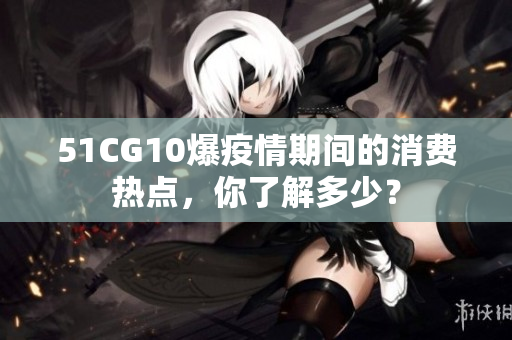 51CG10爆疫情期间的消费热点，你了解多少？
