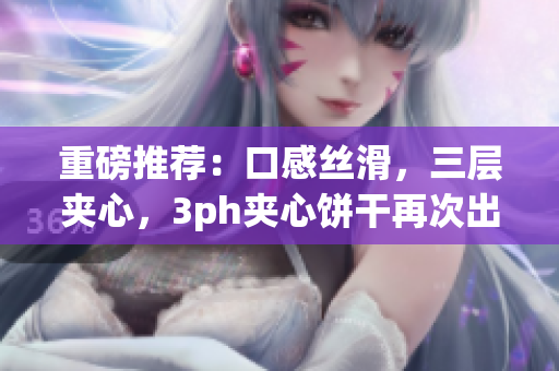 重磅推荐：口感丝滑，三层夹心，3ph夹心饼干再次出新品！
