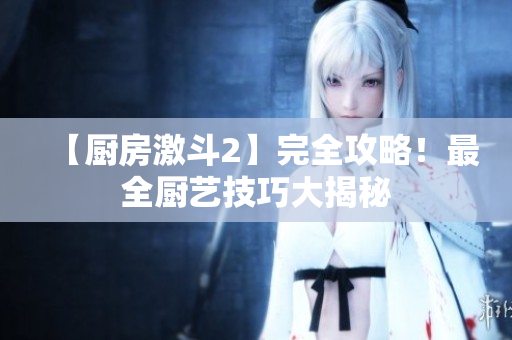 【厨房激斗2】完全攻略！最全厨艺技巧大揭秘