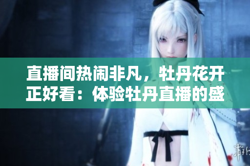 直播间热闹非凡，牡丹花开正好看：体验牡丹直播的盛况！