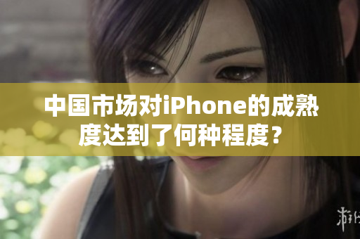 中国市场对iPhone的成熟度达到了何种程度？
