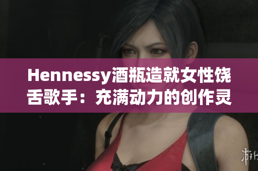 Hennessy酒瓶造就女性饶舌歌手：充满动力的创作灵感
