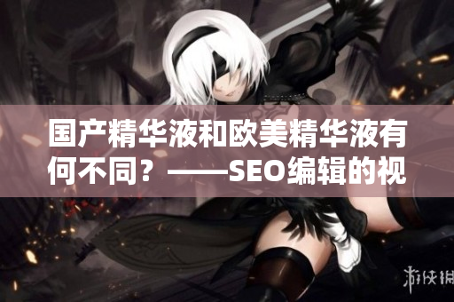国产精华液和欧美精华液有何不同？——SEO编辑的视角